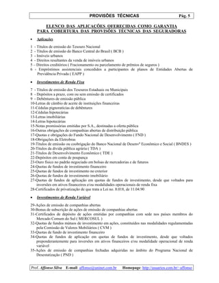 PROVISÕES TÉCNICAS Pág. 5
Prof. Affonso Silva E-mail: affonso@uninet.com.br Homepage: http://usuarios.com.br/~affonso
ELENCO DAS APLICAÇÕES OFERECIDAS COMO GARANTIA
PARA COBERTURA DAS PROVISÕES TÉCNICAS DAS SEGURADORAS
• Aplicações
1 - Títulos de emissão do Tesouro Nacional
2 - Títulos de emissão do Banco Central do Brasil ( BCB )
3 - Imóveis urbanos
4 - Direitos resultantes da venda de imóveis urbanos
5 – Direitos creditórios ( Fracionamento ou parcelamento de prêmios de seguros )
6 - Empréstimos assistenciais concedidos a participantes de planos de Entidades Abertas de
Previdência Privada ( EAPP )
• Investimentos de Renda Fixa
7 - Títulos de emissão dos Tesouros Estaduais ou Municipais
8 - Depósitos a prazo, com ou sem emissão de certificados
9 - Debêntures de emissão pública
10-Letras de câmbio de aceite de instituições financeiras
11-Cédulas pignoratícias de debêntures
12-Cédulas hipotecárias
13-Letras imobiliárias
14-Letras hipotecárias
15-Notas promissórias emitidas por S.A., destinadas a oferta pública
16-Outras obrigações de companhias abertas de distribuição pública
17-Quotas e obrigações do Fundo Nacional de Desenvolvimento ( FND )
18-Obrigações da Eletrobras
19-Títulos de emissão ou coobrigação do Banco Nacional de Desenvo
Econômico e Social ( BNDES )
20-Títulos da dívida pública agrária ( TDA )
21-Títulos de Desenvolvimento Econômico ( TDE )
22-Depósitos em conta de poupança
23-Ouro físico no padrão negociado em bolsas de mercadorias e de futuros
24-Quotas de fundos de investimento financeiro
25-Quotas de fundos de investimento no exterior
26-Quotas de fundos de investimento imobiliário
27-Quotas de fundos de aplicação em quotas de fundos de investimento, desde que voltados para
inversões em ativos financeiros e/ou modalidades operacionais de renda fixa
28-Certificados de privatização de que trata a Lei no. 8.018, de 11.04.90
• Investimentos de Renda Variável
29-Ações de emissão de companhias abertas
30-Bonus de subscrição de ações de emissão de companhias abertas
31-Certificados de depósito de ações emitidas por companhias com sede nos países membros do
Mercado Comum do Sul ( MERCOSUL )
32-Quotas de fundos mútuos de investimento em ações, constituídos nas modalidades regulamentadas
pela Comissão de Valores Mobiliários ( CVM )
33-Quotas de fundo de investimento financeiro
34-Quotas de fundos de aplicação em quotas de fundos de investimento, desde que voltados
preponderantemente para inversões em ativos financeiros e/ou modalidade operacional de renda
variável
35-Ações de emissão de companhias fechadas adquiridas no âmbito do Programa Nacional de
Desestatização ( PND )
 