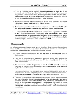 PROVISÕES TÉCNICAS Pág. 8
Prof. Affonso Silva E-mail: affonso@uninet.com.br Homepage: http://usuarios.com.br/~affonso
2 - O total de emissão e/ou coobrigação de uma mesma instituição financeira, de seu
controlador, de sociedades por ele(a) direta ou indiretamente controladas e de suas
coligadas sob controle comum pode exceder o percentual de 10% (dez por cento),
observado o máximo de 20% (vinte por cento) do somatório dos recursos relativos
as provisões técnicas não comprometidas e comprometidas;
3 - As aplicações em ações e bônus de subscrição de uma única companhia não podem
exceder 15% (quinze por cento) do seu capital votante;
4 - As aplicações em debêntures de uma única companhia não podem exceder 8% (oito
por cento) dos recursos referentes as provisões técnicas não comprometidas;
5 - As ações de companhias fechadas adquiridas pelas sociedades seguradoras no âmbito
do PND, quando representativas de percentual igual ou superior a 0,5% (cinco
décimos por cento) do capital social da companhia desestatizada, somente podem
ser alienadas por meio de leilão especial em bolsa de valores, observadas as condições
estabelecidas pela Comissão de Valores Mobiliários - CVM.
e) Empresas Ligadas:
Às sociedades seguradoras é vedado aplicar recursos garantidores das provisões técnicas em títulos,
valores mobiliários e quotas de fundos mútuos de investimento de emissão, coobrigação ou
administração de empresas ligadas, considerando-se ligadas as empresas:
1 – Em que a sociedade participe com 10% (dez por cento) ou mais do capital direta ou
indiretamente;
2 – Em que os administradores da sociedade e respectivos parentes até o segundo grau
participem, em conjunto ou isoladamente, com 10% (dez por cento) ou mais do capital,
direta ou indiretamente;
3 – Em que acionistas com 10% (dez por cento) ou mais do capital da sociedade ou associado
controlador de entidade sem fins lucrativos participem com 10% (dez por cento) ou mais do
capital, direta ou indiretamente;
4- Cujos administradores, no todo ou em parte, sejam os mesmos da sociedade, ressalvados os
cargos exercidos em órgãos colegiados, previstos no estatuto ou regulamento interno daquela,
desde que seus titulares não exerçam funções executivas, ouvida previamente a SUSEP;
5 - Tratando-se de aplicações em quotas de fundos de investimentos voltados preponderantemente
para inversões em ativos financeiros e/ou modalidades operacionais de renda variável, deve
ser também observado o limite de 10% (dez por cento) do somatório dos recursos a que se
referem as provisões não comprometidas e comprometidas para quotas de fundos
administrados pela mesma instituição e/ou por instituição integrante do mesmo
conglomerado financeiro, aplicando-se determinado percentual a fundos administrados por
pessoas físicas.
 