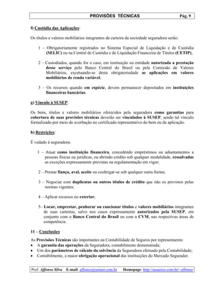 PROVISÕES TÉCNICAS Pág. 9
Prof. Affonso Silva E-mail: affonso@uninet.com.br Homepage: http://usuarios.com.br/~affonso
f) Custódia das Aplicações:
Os títulos e valores mobiliários integrantes da carteira da sociedade seguradora serão:
1 – Obrigatoriamente registrados no Sistema Especial de Liquidação e de Custódia
(SELIC) ou na Central de Custódia e de Liquidação Financeira de Títulos (CETIP);
2 – Custodiados, quando for o caso, em instituição ou entidade autorizada a prestação
desse serviço pelo Banco Central do Brasil ou pela Comissão de Valores
Mobiliários, excetuando-se desta obrigatoriedade as aplicações em valores
mobiliários de renda variável;
3 – Os recursos quando em espécie, devem permanecer depositados em instituições
financeiras bancárias.
g) Vínculo à SUSEP:
Os bens, títulos e valores mobiliários oferecidos pela seguradora como garantias para
cobertura de suas provisões técnicas deverão ser vinculados à SUSEP, sendo tal vínculo
formalizado por meio de averbação no certificado representativo do bem ou da aplicação.
h) Restrições:
É vedado à seguradora:
1 – Atuar como instituição financeira, concedendo empréstimos ou adiantamentos a
pessoas físicas ou jurídicas, ou abrindo crédito sob qualquer modalidade, ressalvadas
as exceções expressamente previstas na regulamentação em vigor;
2 – Prestar fiança, aval, aceite ou coobrigar-se sob qualquer outra forma;
3 – Negociar com duplicatas ou outros títulos de crédito que não os previstos pelas
normas vigentes;
4 – Aplicar recursos no exterior;
5– Locar, emprestar, penhorar ou caucionar títulos e valores mobiliários integrantes
de suas carteiras, salvo nos casos expressamente autorizados pela SUSEP, em
conjunto com o Banco Central do Brasil ou com a CVM, nas respectivas áreas de
competência.
11 – Conclusões
As Provisões Técnicas são importantes na Contabilidade de Seguros por representarem:
• A garantia das operações da Seguradora, contabilmente demonstrada;
• Um dos parâmetros de cálculo da solvência da Seguradora efetuado pela Contabilidade;
• Contabilmente, a maior obrigação operacional das instituições do Mercado Segurador.
 