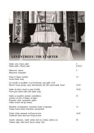 LES ENTREES| THE STARTER
Salade verte | Green salad 6
Salade mêlée | Mixed salad 8.50/12
Minsetrone maison 9
Minsetrone homemade
Soupe à l’oignon gratinée 12
French Onion Soup
Os a moelle en persillade et sel de Gérande, pain grillé à l’ail
Marrow bones, parsley sauce and Guérande salt with toasted garlic bread 16/24
Salade de chèvre chaud au sirop d’érable 18/24
Warm goat cheese salad with maple syrup
Salade au roquefort, pommes caramélisées, 25
cerneaux de noix et chutney de figues
Roquefort salad, caramelized apples,
walnut kernels and fig chutney
Planchette de dégustation, bruschetta tomate et tapenade 12
Tasting board, tomato bruschetta and tapenade
Viande séchée artisanale de Peney-le-Jorat 16/26
Traditional dried meat from Peney-le-Jorat
Assiette valaisanne, viande séchée, lard sec, tomme, jambon cru 26
Valaisan plate, dried meat, bacon, tomme, ham
 