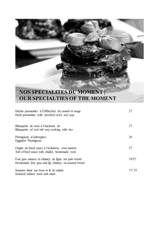 NOS SPECIALITES DU MOMENT |
OUR SPECIALTIES OF THE MOMENT
Hachis parmentier à l’éffilochée de canard et sauge 27
Hash parmentier with shredded duck and sage
Blanquette de veau à l’ancienne riz 27
Blanquette of veal old way cooking with rice
Parmigiana d’aubergines 26
Eggplant Parmigiana
Onglet de bœuf sauce à l’échalotte, rosti maison 27
Tab of beef sauce with shallot, homemade rosti
Foie gras maison et chutney de figue sur pain toasté 19/27
Homemade foie gras and fig chutney on toasted bread
Saumon fumé sur toast et lit de salade 17/ 25
Smoked salmon toast and salad
 