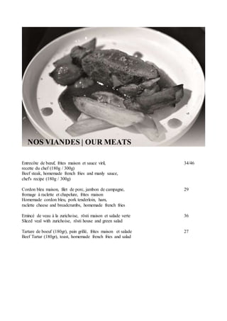 NOS VIANDES | OUR MEATS
Entrecôte de bœuf, frites maison et sauce viril, 34/46
recette du chef (180g / 300g)
Beef steak, homemade french fries and manly sauce,
chef's recipe (180g / 300g)
Cordon bleu maison, filet de porc, jambon de campagne, 29
fromage à raclette et chapelure, frites maison
Homemade cordon bleu, pork tenderloin, ham,
raclette cheese and breadcrumbs, homemade french fries
Emincé de veau à la zurichoise, rösti maison et salade verte 36
Sliced veal with zurichoise, rösti house and green salad
Tartare de boeuf (180gr), pain grillé, frites maison et salade 27
Beef Tartar (180gr), toast, homemade french fries and salad
 