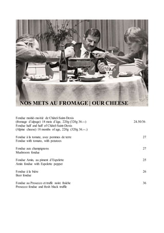 NOS METS AU FROMAGE | OUR CHEESE
Fondue moitié-moitié de Châtel-Saint-Denis
(fromage d’alpage) 18 mois d’âge, 220g (320g 36.--) 24.50/36
Fondue half and half of Châtel-Saint-Denis
(Alpine cheese) 18 months of age, 220g (320g 36.--.)
Fondue à la tomate, avec pommes de terre 27
Fondue with tomato, with potatoes
Fondue aux champignons 27
Mushroom fondue
Fondue Amin, au piment d’Espelette 25
Amin fondue with Espelette pepper
Fondue à la bière 26
Beer fondue
Fondue au Prosecco et truffe noire fraîche 36
Prosecco fondue and fresh black truffle
 