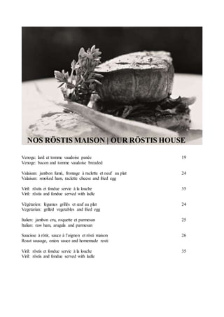 NOS RÖSTIS MAISON | OUR RÖSTIS HOUSE
Venoge: lard et tomme vaudoise panée 19
Venoge: bacon and tomme vaudoise breaded
Valaisan: jambon fumé, fromage à raclette et oeuf au plat 24
Valaisan: smoked ham, raclette cheese and fried egg
Viril: röstis et fondue servie à la louche 35
Viril: röstis and fondue served with ladle
Végétarien: légumes grillés et œuf au plat 24
Vegetarian: grilled vegetables and fried egg
Italien: jambon cru, roquette et parmesan 25
Italian: raw ham, arugula and parmesan
Saucisse à rôtir, sauce à l’oignon et rösti maison 26
Roast sausage, onion sauce and homemade rosti
Viril: röstis et fondue servie à la louche 35
Viril: röstis and fondue served with ladle
 