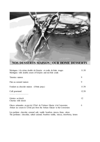 NOS DESSERTS MAISON | OUR HOME DESSERTS
Meringues à la crème double de Gruyère et coulis de fruits rouges 11.50
Meringues with double cream of Gruyère and red fruit coulis
Tiramisu maison 9
Flan au caramel maison 9
Fondant au chocolat maison (10min prep.) 11.50
Café gourmand 12.50
........... .........................
Griottes au kirsch 12
Cherries with kirsch
Glaces artisanales en pot de 125ml de l’Artisan Glacier à la Conversion 6
Artisan ice cream in 125ml jars from the Artisan Glacier to the Conversion
Les parfums: chocolat, caramel salé, vanille bourbon, mocca, fraise, citron
The perfumes: chocolate, salted caramel, bourbon vanilla, mocca, strawberry, lemon
 