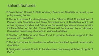 salient features
10.Broad based Central & State Advisory Boards on Disability to be set up as
policy making bodies.
11.The Act provides for strengthening of the Office of Chief Commissioner of
Persons with Disabilities and State Commissioners of Disabilities which will
act as regulatory bodies and Grievance Redressal agencies and also monitor
implementation of the Act. These Offices will be assisted by an Advisory
Committee comprising of experts in various disabilities.
12.Creation of National and State Fund to provide financial support to the
persons with disabilities.
13.The Act provides for penalties for offences committed against persons with
disabilities.
14.Designated special Courts to handle cases concerning violation of rights of
PwDs.
 