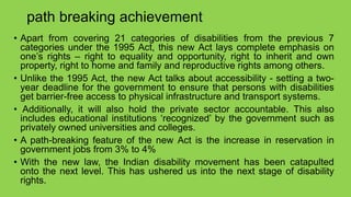path breaking achievement
• Apart from covering 21 categories of disabilities from the previous 7
categories under the 1995 Act, this new Act lays complete emphasis on
one’s rights – right to equality and opportunity, right to inherit and own
property, right to home and family and reproductive rights among others.
• Unlike the 1995 Act, the new Act talks about accessibility - setting a two-
year deadline for the government to ensure that persons with disabilities
get barrier-free access to physical infrastructure and transport systems.
• Additionally, it will also hold the private sector accountable. This also
includes educational institutions ‘recognized’ by the government such as
privately owned universities and colleges.
• A path-breaking feature of the new Act is the increase in reservation in
government jobs from 3% to 4%
• With the new law, the Indian disability movement has been catapulted
onto the next level. This has ushered us into the next stage of disability
rights.
 