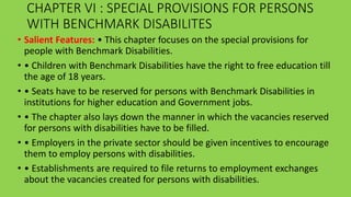 CHAPTER VI : SPECIAL PROVISIONS FOR PERSONS
WITH BENCHMARK DISABILITES
• Salient Features: • This chapter focuses on the special provisions for
people with Benchmark Disabilities.
• • Children with Benchmark Disabilities have the right to free education till
the age of 18 years.
• • Seats have to be reserved for persons with Benchmark Disabilities in
institutions for higher education and Government jobs.
• • The chapter also lays down the manner in which the vacancies reserved
for persons with disabilities have to be filled.
• • Employers in the private sector should be given incentives to encourage
them to employ persons with disabilities.
• • Establishments are required to file returns to employment exchanges
about the vacancies created for persons with disabilities.
 
