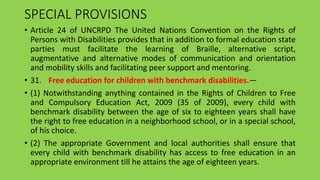 SPECIAL PROVISIONS
• Article 24 of UNCRPD The United Nations Convention on the Rights of
Persons with Disabilities provides that in addition to formal education state
parties must facilitate the learning of Braille, alternative script,
augmentative and alternative modes of communication and orientation
and mobility skills and facilitating peer support and mentoring.
• 31. Free education for children with benchmark disabilities.—
• (1) Notwithstanding anything contained in the Rights of Children to Free
and Compulsory Education Act, 2009 (35 of 2009), every child with
benchmark disability between the age of six to eighteen years shall have
the right to free education in a neighborhood school, or in a special school,
of his choice.
• (2) The appropriate Government and local authorities shall ensure that
every child with benchmark disability has access to free education in an
appropriate environment till he attains the age of eighteen years.
 