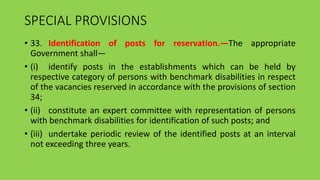 SPECIAL PROVISIONS
• 33. Identification of posts for reservation.—The appropriate
Government shall—
• (i) identify posts in the establishments which can be held by
respective category of persons with benchmark disabilities in respect
of the vacancies reserved in accordance with the provisions of section
34;
• (ii) constitute an expert committee with representation of persons
with benchmark disabilities for identification of such posts; and
• (iii) undertake periodic review of the identified posts at an interval
not exceeding three years.
 
