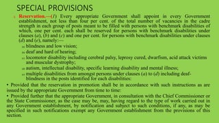 SPECIAL PROVISIONS
3. Reservation.—(1) Every appropriate Government shall appoint in every Government
establishment, not less than four per cent. of the total number of vacancies in the cadre
strength in each group of posts meant to be filled with persons with benchmark disabilities of
which, one per cent. each shall be reserved for persons with benchmark disabilities under
clauses (a), (b) and (c) and one per cent. for persons with benchmark disabilities under clauses
(d) and (e), namely:—
(a) blindness and low vision;
(b) deaf and hard of hearing;
(c) locomotor disability including cerebral palsy, leprosy cured, dwarfism, acid attack victims
and muscular dystrophy;
(d) autism, intellectual disability, specific learning disability and mental illness;
(e) multiple disabilities from amongst persons under clauses (a) to (d) including deaf-
blindness in the posts identified for each disabilities:
• Provided that the reservation in promotion shall be in accordance with such instructions as are
issued by the appropriate Government from time to time:
• Provided further that the appropriate Government, in consultation with the Chief Commissioner or
the State Commissioner, as the case may be, may, having regard to the type of work carried out in
any Government establishment, by notification and subject to such conditions, if any, as may be
specified in such notifications exempt any Government establishment from the provisions of this
section.
 