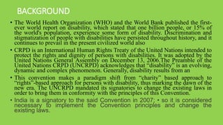 BACKGROUND
• The World Health Organization (WHO) and the World Bank published the first-
ever world report on disability, which stated that one billion people, or 15% of
the world's population, experience some form of disability. Discrimination and
stigmatization of people with disabilities have persisted throughout history, and it
continues to prevail in the present civilized world also
• CRPD is an International Human Rights Treaty of the United Nations intended to
protect the rights and dignity of persons with disabilities. It was adopted by the
United Nations General Assembly on December 13, 2006.The Preamble of the
United Nations CRPD (UNCRPD) acknowledges that “disability” is an evolving,
dynamic and complex phenomenon. Generally, disability results from an
• This convention makes a paradigm shift from “charity” based approach to
“rights”-based approach for persons with disability, thus marking the dawn of the
new era. The UNCRPD mandated its signatories to change the existing laws in
order to bring them in conformity with the principles of this Convention.
• India is a signatory to the said Convention in 2007; • so it is considered
necessary to implement the Convention principles and change the
existing laws.
 