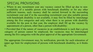 SPECIAL PROVISIONS
(2) Where in any recruitment year any vacancy cannot be filled up due to non-
availability of a suitable person with benchmark disability or for any other
sufficient reasons, such vacancy shall be carried forward in the succeeding
recruitment year and if in the succeeding recruitment year also suitable person
with benchmark disability is not available, it may first be filled by interchange
among the five categories and only when there is no person with disability
available for the post in that year, the employer shall fill up the vacancy by
appointment of a person, other than a person with disability:
• Provided that if the nature of vacancies in an establishment is such that a given
category of person cannot be employed, the vacancies may be interchanged
among the five categories with the prior approval of the appropriate Government.
The appropriate Government may, by notification, provide for such relaxation of
upper age limit for employment of persons with benchmark disability, as it thinks
fit.
 