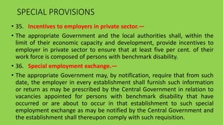 SPECIAL PROVISIONS
• 35. Incentives to employers in private sector.—
• The appropriate Government and the local authorities shall, within the
limit of their economic capacity and development, provide incentives to
employer in private sector to ensure that at least five per cent. of their
work force is composed of persons with benchmark disability.
• 36. Special employment exchange.—
• The appropriate Government may, by notification, require that from such
date, the employer in every establishment shall furnish such information
or return as may be prescribed by the Central Government in relation to
vacancies appointed for persons with benchmark disability that have
occurred or are about to occur in that establishment to such special
employment exchange as may be notified by the Central Government and
the establishment shall thereupon comply with such requisition.
 