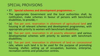 SPECIAL PROVISIONS
• 37. Special schemes and development programmes.—
• The appropriate Government and the local authorities shall, by
notification, make schemes in favour of persons with benchmark
disabilities, to provide,—
• (a) five per cent. reservation in allotment of agricultural land and
housing in all relevant schemes and development programmes, with
appropriate priority to women with benchmark disabilities;
• (b) five per cent. reservation in all poverty alleviation and various
developmental schemes with priority to women with benchmark
disabilities;
• (c) five per cent. reservation in allotment of land on concessional
rate, where such land is to be used for the purpose of promoting
housing, shelter, setting up of occupation, business, enterprise,
recreation centres and production centres.
 