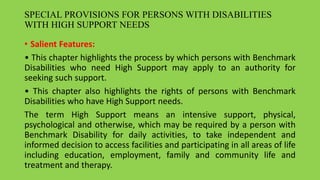 SPECIAL PROVISIONS FOR PERSONS WITH DISABILITIES
WITH HIGH SUPPORT NEEDS
• Salient Features:
• This chapter highlights the process by which persons with Benchmark
Disabilities who need High Support may apply to an authority for
seeking such support.
• This chapter also highlights the rights of persons with Benchmark
Disabilities who have High Support needs.
The term High Support means an intensive support, physical,
psychological and otherwise, which may be required by a person with
Benchmark Disability for daily activities, to take independent and
informed decision to access facilities and participating in all areas of life
including education, employment, family and community life and
treatment and therapy.
 