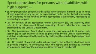 Special provisions for persons with disabilities with
high support.—
• 1) Any person with benchmark disability, who considers himself to be in need
of high support, or any person or organisation on his or her behalf, may apply
to an authority, to be notified by the appropriate Government, requesting to
provide high support.
• (2) On receipt of an application under sub-section (1), the authority shall
refer it to an Assessment Board consisting of such Members as may be
prescribed by the Central Government.
• (3) The Assessment Board shall assess the case referred to it under sub-
section (1) in such manner as may be prescribed by the Central Government,
and shall send a report to the authority certifying the need of high support and
its nature.
• (4) On receipt of a report under sub-section (3), the authority shall take steps
to provide support in accordance with the report and subject to relevant
schemes and orders of the appropriate Government in this behalf.
 