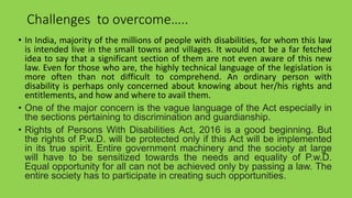 Challenges to overcome…..
• In India, majority of the millions of people with disabilities, for whom this law
is intended live in the small towns and villages. It would not be a far fetched
idea to say that a significant section of them are not even aware of this new
law. Even for those who are, the highly technical language of the legislation is
more often than not difficult to comprehend. An ordinary person with
disability is perhaps only concerned about knowing about her/his rights and
entitlements, and how and where to avail them.
• One of the major concern is the vague language of the Act especially in
the sections pertaining to discrimination and guardianship.
• Rights of Persons With Disabilities Act, 2016 is a good beginning. But
the rights of P.w.D. will be protected only if this Act will be implemented
in its true spirit. Entire government machinery and the society at large
will have to be sensitized towards the needs and equality of P.w.D.
Equal opportunity for all can not be achieved only by passing a law. The
entire society has to participate in creating such opportunities.
 