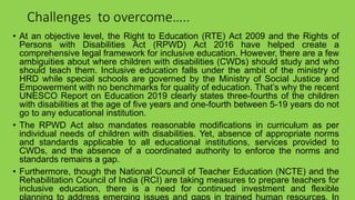 Challenges to overcome…..
• At an objective level, the Right to Education (RTE) Act 2009 and the Rights of
Persons with Disabilities Act (RPWD) Act 2016 have helped create a
comprehensive legal framework for inclusive education. However, there are a few
ambiguities about where children with disabilities (CWDs) should study and who
should teach them. Inclusive education falls under the ambit of the ministry of
HRD while special schools are governed by the Ministry of Social Justice and
Empowerment with no benchmarks for quality of education. That’s why the recent
UNESCO Report on Education 2019 clearly states three-fourths of the children
with disabilities at the age of five years and one-fourth between 5-19 years do not
go to any educational institution.
• The RPWD Act also mandates reasonable modifications in curriculum as per
individual needs of children with disabilities. Yet, absence of appropriate norms
and standards applicable to all educational institutions, services provided to
CWDs, and the absence of a coordinated authority to enforce the norms and
standards remains a gap.
• Furthermore, though the National Council of Teacher Education (NCTE) and the
Rehabilitation Council of India (RCI) are taking measures to prepare teachers for
inclusive education, there is a need for continued investment and flexible
planning to address emerging issues and gaps in trained human resources. In
 