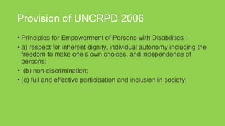 Provision of UNCRPD 2006
• Principles for Empowerment of Persons with Disabilities :-
• a) respect for inherent dignity, individual autonomy including the
freedom to make one’s own choices, and independence of
persons;
• (b) non-discrimination;
• (c) full and effective participation and inclusion in society;
 