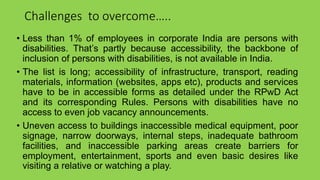 Challenges to overcome…..
• Less than 1% of employees in corporate India are persons with
disabilities. That’s partly because accessibility, the backbone of
inclusion of persons with disabilities, is not available in India.
• The list is long; accessibility of infrastructure, transport, reading
materials, information (websites, apps etc), products and services
have to be in accessible forms as detailed under the RPwD Act
and its corresponding Rules. Persons with disabilities have no
access to even job vacancy announcements.
• Uneven access to buildings inaccessible medical equipment, poor
signage, narrow doorways, internal steps, inadequate bathroom
facilities, and inaccessible parking areas create barriers for
employment, entertainment, sports and even basic desires like
visiting a relative or watching a play.
 