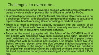 Challenges to overcome…..
• Exclusions from insurance coverage coupled with high costs of treatment
create a vicious circle of poverty that is difficult to break for PwDs.
• Guardianship for persons with intellectual disabilities also continues to be
a challenge. Women with disabilities are denied their rights to sexual and
reproductive health receiving little counselling or medical support.
• There is a need to integrate disability education into the training of all
healthcare professionals. We must train community workers so that they
can play a role in preventive healthcare services.
• Today, as the country grapples with the fallout of the COVID19 we find
that people with disabilities have been excluded once again. Despite the
best guidelines and statutes - they remain worthless bit of paper unless
implemented with seriousness and integrity. Our slogan, ‘Leave No One
Behind’ remains relevant given the slow progress that has happened and
equally important is the slogan - nothing about us without us. Solutions
for people with disabilities cannot be designed by those who have nether
the lived experience nor any understanding of specific needs that a PwD
has.
 