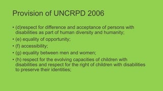 Provision of UNCRPD 2006
• (d)respect for difference and acceptance of persons with
disabilities as part of human diversity and humanity;
• (e) equality of opportunity;
• (f) accessibility;
• (g) equality between men and women;
• (h) respect for the evolving capacities of children with
disabilities and respect for the right of children with disabilities
to preserve their identities;
 