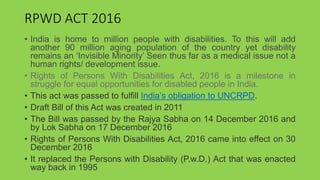 RPWD ACT 2016
• India is home to million people with disabilities. To this will add
another 90 million aging population of the country yet disability
remains an ‘Invisible Minority’ Seen thus far as a medical issue not a
human rights/ development issue.
• Rights of Persons With Disabilities Act, 2016 is a milestone in
struggle for equal opportunities for disabled people in India.
• This act was passed to fulfill India’s obligation to UNCRPD.
• Draft Bill of this Act was created in 2011
• The Bill was passed by the Rajya Sabha on 14 December 2016 and
by Lok Sabha on 17 December 2016
• Rights of Persons With Disabilities Act, 2016 came into effect on 30
December 2016
• It replaced the Persons with Disability (P.w.D.) Act that was enacted
way back in 1995
 