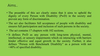 Aims..
• The preamble of this act clearly states that it aims to uphold the
dignity of every Person with Disability (PwD) in the society and
prevent any form of discrimination.
• The act also facilitates full acceptance of people with disability and
ensures full participation and inclusion of such persons in the society.
• The act contains 17 chapters with 102 sections.
• It defines PwD as any person with long-term physical, mental,
intellectual, or sensory impairments which on interacting with barriers
hinder effective and equal growth in the society. Further, it also
defines “Person with Benchmark Disability” as a person with not
<40% of specified disability.
 