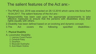 The salient features of the Act are:-
• The RPwD Act, 2016 was enacted on 28.12.2016 which came into force from
19.04.2017. The salient features of the Act are:-
1.Responsibility has been cast upon the appropriate governments to take
effective measures to ensure that the persons with disabilities enjoy their
rights equally with others.
2.Disability has been defined based on an evolving and dynamic concept.
3.The Act covers the following specified disabilities:-
1. Physical Disability
A. Locomotor Disability
1. Leprosy Cured Person
2. Cerebral Palsy
3. Dwarfism
4. Muscular Dystrophy
5. Acid Attack Victims
 