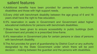 salient features
4.Additional benefits have been provided for persons with benchmark
disabilities and those with high support needs.
5.Every child with benchmark disability between the age group of 6 and 18
years shall have the right to free education.
6.5% reservation in seats in Government and Government aided higher
educational institutions for persons with benchmark disabilities.
7.Stress has been given to ensure accessibility in public buildings (both
Government and private) in a prescribed time-frame.
8.4% reservation in Government jobs for certain persons or class of persons
with benchmark disability.
9.The Act provides for grant of guardianship by District Court or any authority
designated by the State Government under which there will be joint
decision – making between the guardian and the persons with disabilities.
 