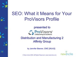 SEO: What it Means for Your
     ProVisors Profile
                       presented to


    Distribution and Manufacturing 2
               Affinity Group

            by Jennifer Beever, CMC [WLK2]


     © New Incite 2009, All Rights Reserved, www.newincite.com
 