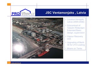 www.provivo.lt
JSC Ventamonjaks , Latvia
l • Location:Ventspils,
Latvia (2004-2006)
• Subcontract of
Tebodin Rotterdam
Extended Basic
design, supervision
• Vapour Recovery
Unit
• Upgrading of Berth
36 for LFO Loading
• Mixers on Tanks
 