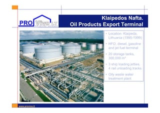 www.provivo.lt
Klaipedos Nafta.
Oil Products Export Terminal
• Location: Klaipeda,
Lithuania (1995-1999)
• HFO, diesel, gasoline
and jet fuel terminal
• 20 storage tanks,
300,000 m³
• 3 ship loading jetties,
4 rail unloading tracks
• Oily waste water
treatment plant
 