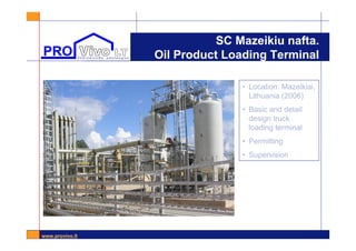 www.provivo.lt
SC Mazeikiu nafta.
Oil Product Loading Terminal
• Location: Mazeikiai,
Lithuania (2006)
• Basic and detail
design truck
loading terminal
• Permitting
• Supervision
 