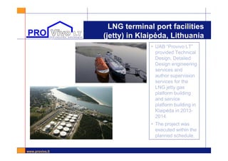 www.provivo.lt
LNG terminal port facilities
(jetty) in Klaipėda, Lithuania
2013• UAB “Provivo LT”
provided Technical
Design, Detailed
Design engineering
services and
author supervision
services for the
LNG jetty gas
platform building
and service
platform building in
Klaipėda in 2013-
2014.
• The project was
executed within the
planned schedule.
 