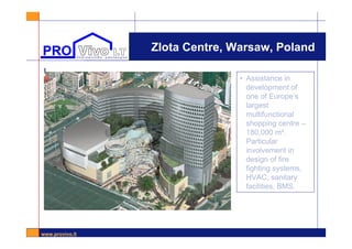 www.provivo.lt
Zlota Centre, Warsaw, Poland
l
• Assistance in
development of
one of Europe’s
largest
multifunctional
shopping centre –
180,000 m².
Particular
involvement in
design of fire
fighting systems,
HVAC, sanitary
facilities, BMS.
 
