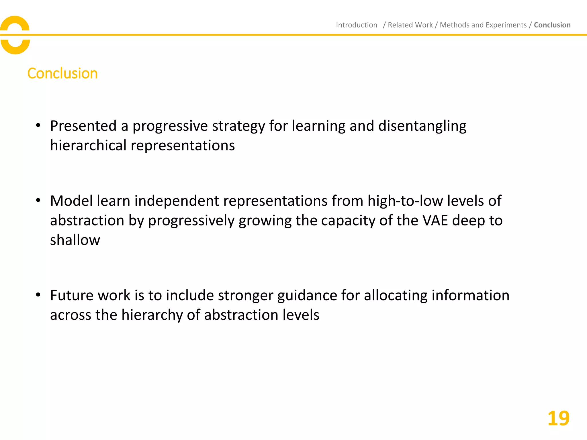 Conclusion
Introduction / Related Work / Methods and Experiments / Conclusion
• Presented a progressive strategy for learning and disentangling
hierarchical representations
• Model learn independent representations from high-to-low levels of
abstraction by progressively growing the capacity of the VAE deep to
shallow
• Future work is to include stronger guidance for allocating information
across the hierarchy of abstraction levels
19
 