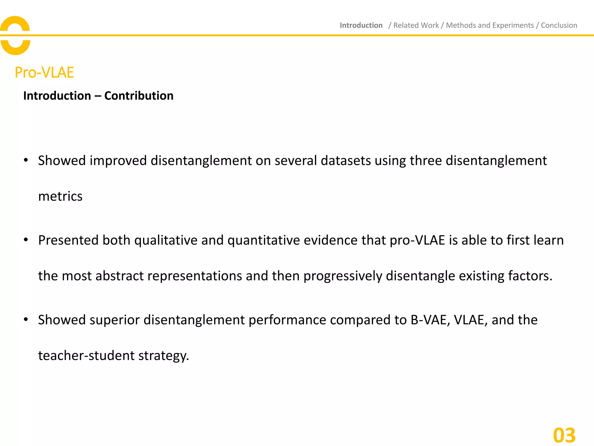Pro-VLAE
Introduction – Contribution
• Showed improved disentanglement on several datasets using three disentanglement
metrics
• Presented both qualitative and quantitative evidence that pro-VLAE is able to first learn
the most abstract representations and then progressively disentangle existing factors.
• Showed superior disentanglement performance compared to B-VAE, VLAE, and the
teacher-student strategy.
Introduction / Related Work / Methods and Experiments / Conclusion
03
 