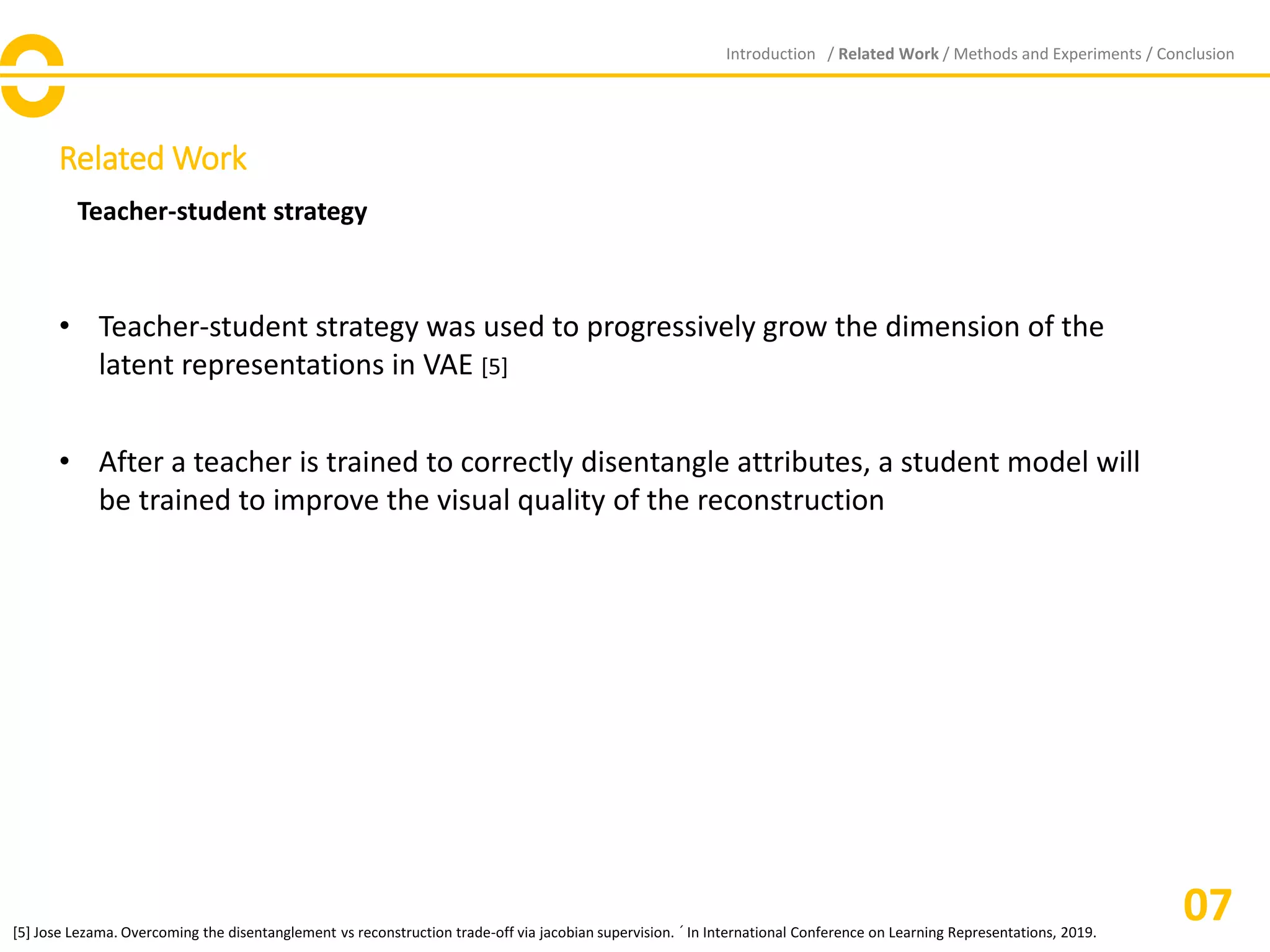 Related Work
Introduction / Related Work / Methods and Experiments / Conclusion
07
Teacher-student strategy
• Teacher-student strategy was used to progressively grow the dimension of the
latent representations in VAE [5]
• After a teacher is trained to correctly disentangle attributes, a student model will
be trained to improve the visual quality of the reconstruction
[5] Jose Lezama. Overcoming the disentanglement vs reconstruction trade-off via jacobian supervision. ´ In International Conference on Learning Representations, 2019.
 