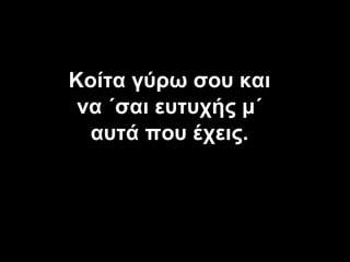 Κοίτα γύρω σου και να ΄σαι ευτυχής μ΄ αυτά που έχεις . 
