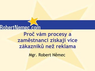 Proč vám procesy a zaměstnanci získají více zákazníků než reklama Mgr. Robert Němec (c) Robert Němec, 2007 