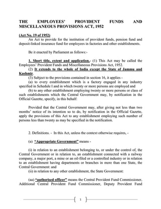 THE
EMPLOYEES’
PROVIDENT
MISCELLANEOUS PROVISIONS ACT, 1952

FUNDS

AND

(Act No. 19 of 1952)
An Act to provide for the institution of provident funds, pension fund and
deposit-linked insurance fund for employees in factories and other establishments.
Be it enacted by Parliament as follows:1. Short title, extent and application.- (1) This Act may be called the
Employees‘ Provident Funds and Miscellaneous Provisions Act, 1952.
(2) It extends to the whole of India except the State of Jammu and
Kashmir.
(3) Subject to the provisions contained in section 16, it applies (a) to every establishment which is a factory engaged in any industry
specified in Schedule I and in which twenty or more persons are employed and
(b) to any other establishment employing twenty or more persons or class of
such establishments which the Central Government may, by notification in the
Official Gazette, specify, in this behalf:
Provided that the Central Government may, after giving not less than two
months‘ notice of its intention so to do, by notification in the Official Gazette,
apply the provisions of this Act to any establishment employing such number of
persons less than twenty as may be specified in the notification.
2. Definitions. - In this Act, unless the context otherwise requires, (a) “Appropriate Government” means (i) in relation to an establishment belonging to, or under the control of, the
Central Government or in relation to, an establishment connected with a railway
company, a major port, a mine or an oil-filed or a controlled industry or in relation
to an establishment having departments or branches in more than one State, the
Central Government: and
(ii) in relation to any other establishment, the State Government:
(aa) “authorised officer” means the Central Provident Fund Commissioner,
Additional Central Provident Fund Commissioner, Deputy Provident Fund

1

 