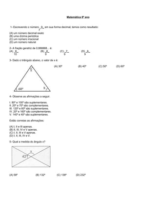 Matemática 8º ano
1- Escrevendo o número _9_ em sua forma decimal, temos como resultado:
7
(A) um número decimal exato
(B) uma dízima periódica
(C) um número irracional
(D) um número natural
2- A fração geratriz de 0,888888... é:
(A) _8_ (B) _8_ (C) _7_ (D) _6_
10 9 9 9
3- Dado o triângulo abaixo, o valor de x é:
(A) 30º (B) 40º (C) 50º (D) 60º
4- Observe as afirmações a seguir.
I. 80º e 100º são suplementares.
II. 20º e 70º são complementares.
III. 120º e 60º são suplementares.
IV. 20º e 160º são complementares.
V. 140º e 40º são suplementares.
Estão corretas as afirmações:
(A) I, II e III apenas.
(B) II, III, IV e V apenas.
(C) I, II, III e V apenas.
(D) I, II, III, IV e V.
5- Qual a medida do ângulo x?
(A) 58º (B) 132º (C) 138º (D) 232º
 