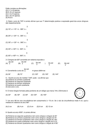 Estão corretas as afirmações:
(A) I, II e III apenas.
(B) II, III e IV apenas.
(C) I, II e IV apenas.
(D) I, III e IV apenas.
(E) N.D.A
2- Dado o arco de 730º é correto afirmar que sua 1ª determinação positiva e expressão geral dos arcos côngruos
são respectivamente:
(A) 10º; x = 10º + k . 360º, k ϵ
(B) 20º; x = 20º + k . 360º, k ϵ
(C) 30º; x = 30º + k . 360º, k ϵ
(D) 40º; x =40º + k . 360º, k ϵ
(E) 50º; x =50º + k . 360º, k ϵ
3- O ângulo de 420º convertido em radianos equivale a:
(A) (B) (C) (D) (E)
4- Convertendo o arco de em graus obtêm-se:
(A) 36° (B) 72° (C) 120º (D) 130º (E) 144º
5- - Quanto ao arco de medida 7.344º, pode – se afirmar que:
(A) pertence ao primeiro quadrante
(B) pertence ao segundo quadrante
(C) pertence ao terceiro quadrante.
(D) pertence ao quarto quadrante.
(E) está sobre o eixo.
6- O menor ângulo formado pelos ponteiros de um relógio que marca 14h e 30minutos é:
(A) 30º (B) 60º (C) 90º (D) 120º (E) 150º
7- Um arco AB de uma circunferência tem comprimento L= 16 cm. Se o raio da circunferência mede 4 cm, qual a
medida em radianos do arco AB?
(A) 2 cm (B) 4 cm (C) 6 cm (D) 8 cm (E) 12 cm
8- Quanto ao arco 4555°, é correto afirmar.
(A) Pertence ao segundo quadrante e tem como côngruo o ângulo de 55°
(B) Pertence ao primeiro quadrante e tem como côngruo o ângulo de 75°
(C) Pertence ao terceiro quadrante e tem como côngruo o ângulo de 195°
(D) Pertence ao quarto quadrante e tem como côngruo o ângulo de 3115°
(E) Pertence ao terceiro quadrante e tem como côngruo o ângulo de 4195°
2π rad
3
5π rad
3
8π rad
3
4π rad
3 7π rad
3
4π rad
5
 