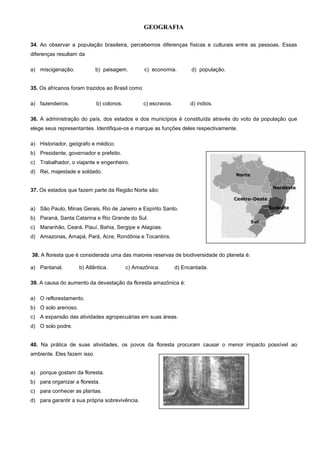 GEOGRAFIA
34. Ao observar a população brasileira, percebemos diferenças físicas e culturais entre as pessoas. Essas
diferenças resultam da
a) miscigenação. b) paisagem. c) economia. d) população.
35. Os africanos foram trazidos ao Brasil como
a) fazendeiros. b) colonos. c) escravos. d) índios.
36. A administração do país, dos estados e dos municípios é constituída através do voto da população que
elege seus representantes. Identifique-os e marque as funções deles respectivamente.
a) Historiador, geógrafo e médico.
b) Presidente, governador e prefeito.
c) Trabalhador, o viajante e engenheiro.
d) Rei, majestade e soldado.
37. Os estados que fazem parte da Região Norte são:
a) São Paulo, Minas Gerais, Rio de Janeiro e Espírito Santo.
b) Paraná, Santa Catarina e Rio Grande do Sul.
c) Maranhão, Ceará, Piauí, Bahia, Sergipe e Alagoas.
d) Amazonas, Amapá, Pará, Acre, Rondônia e Tocantins.
38. A floresta que é considerada uma das maiores reservas de biodiversidade do planeta é:
a) Pantanal. b) Atlântica. c) Amazônica. d) Encantada.
39. A causa do aumento da devastação da floresta amazônica é:
a) O reflorestamento.
b) O solo arenoso.
c) A expansão das atividades agropecuárias em suas áreas.
d) O solo podre.
40. Na prática de suas atividades, os povos da floresta procuram causar o menor impacto possível ao
ambiente. Eles fazem isso
a) porque gostam da floresta.
b) para organizar a floresta.
c) para conhecer as plantas.
d) para garantir a sua própria sobrevivência.
 