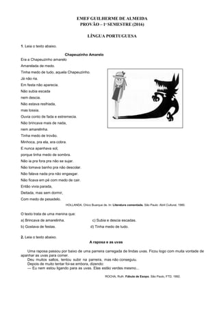 EMEF GUILHERME DE ALMEIDA
PROVÃO – 1º SEMESTRE (2016)
LÍNGUA PORTUGUESA
1. Leia o texto abaixo.
Chapeuzinho Amarelo
Era a Chapeuzinho amarelo
Amarelada de medo.
Tinha medo de tudo, aquela Chapeuzinho.
Já não ria.
Em festa não aparecia.
Não subia escada
nem descia.
Não estava resfriada,
mas tossia.
Ouvia conto de fada e estremecia.
Não brincava mais de nada,
nem amarelinha.
Tinha medo de trovão.
Minhoca, pra ela, era cobra.
E nunca apanhava sol,
porque tinha medo de sombra.
Não ia pra fora pra não se sujar.
Não tomava banho pra não descolar.
Não falava nada pra não engasgar.
Não ficava em pé com medo de cair.
Então vivia parada,
Deitada, mas sem dormir,
Com medo de pesadelo.
HOLLANDA, Chico Buarque de. In: Literatura comentada. São Paulo: Abril Cultural, 1980.
O texto trata de uma menina que:
a) Brincava de amarelinha. c) Subia e descia escadas.
b) Gostava de festas. d) Tinha medo de tudo.
2. Leia o texto abaixo.
A raposa e as uvas
Uma raposa passou por baixo de uma parreira carregada de lindas uvas. Ficou logo com muita vontade de
apanhar as uvas para comer.
Deu muitos saltos, tentou subir na parreira, mas não conseguiu.
Depois de muito tentar foi-se embora, dizendo:
— Eu nem estou ligando para as uvas. Elas estão verdes mesmo...
ROCHA, Ruth. Fábula de Esopo. São Paulo, FTD, 1992.
 