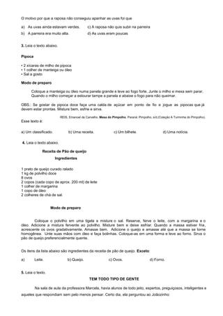 O motivo por que a raposa não conseguiu apanhar as uvas foi que
a) As uvas ainda estavam verdes. c) A raposa não quis subir na parreira
b) A parreira era muito alta. d) As uvas eram poucas
3. Leia o texto abaixo.
Pipoca
• 2 xícaras de milho de pipoca
• 1 colher de manteiga ou óleo
• Sal a gosto
Modo de preparo
Coloque a manteiga ou óleo numa panela grande e leve ao fogo forte. Junte o milho e mexa sem parar.
Quando o milho começar a estourar tampe a panela e abaixe o fogo para não queimar.
OBS.: Se gostar de pipoca doce faça uma calda de açúcar em ponto de fio e jogue as pipocas que já
devem estar prontas. Misture bem, esfrie e sirva.
REIS, Emanoel de Carvalho. Mesa do Pimpolho. Paraná: Pimpolho, s/d.(Coleção A Turminha do Pimpolho).
Esse texto é:
a) Um classificado. b) Uma receita. c) Um bilhete. d) Uma notícia.
4. Leia o texto abaixo.
Receita de Pão de queijo
Ingredientes
1 prato de queijo curado ralado
1 kg de polvilho doce
8 ovos
2 copos (cada copo de aprox. 200 ml) de leite
1 colher de margarina
1 copo de óleo
2 colheres de chá de sal.
Modo de preparo
Coloque o polvilho em uma tigela e misture o sal. Reserve, ferve o leite, com a margarina e o
óleo. Adicione a mistura fervente ao polvilho. Misture bem e deixe esfriar. Quando a massa estiver fria,
acrescente os ovos gradativamente. Amasse bem. Adicione o queijo e amasse até que a massa se torne
homogênea. Unte suas mãos com óleo e faça bolinhas. Coloque-as em uma forma e leve ao forno. Sirva o
pão de queijo preferencialmente quente.
Os itens da lista abaixo são ingredientes da receita de pão de queijo. Exceto:
a) Leite. b) Queijo. c) Ovos. d) Forno.
5. Leia o texto.
TEM TODO TIPO DE GENTE
Na sala de aula da professora Marcela, havia alunos de todo jeito, espertos, preguiçosos, inteligentes e
aqueles que respondiam sem pelo menos pensar. Certo dia, ela perguntou ao Joãozinho:
 