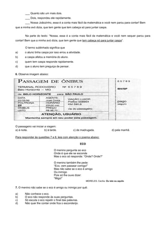 ___ Quanto são um mais dois.
___ Dois, respondeu ele rapidamente.
___ Nossa Joãozinho, essa é a conta mais fácil da matemática e você nem parou para contar! Bem
que a minha avó dizia, que tem gente que tem cabeça só para juntar caspa.
Na parte do texto: “Nossa, essa é a conta mais fácil da matemática e você nem sequer parou para
contar! Bem que a minha avó dizia, que tem gente que tem cabeça só para juntar caspa”.
O termo sublinhado significa que
a) o aluno tinha caspa por isso errou a atividade.
b) a caspa afetou a memória do aluno.
c) quem tem caspa responde rapidamente.
d) que o aluno tem preguiça de pensar.
6. Observe imagem abaixo:
O passageiro vai iniciar a viagem:
a) À noite. b) À tarde. c) De madrugada. d) Pela manhã.
O passageiro vai iniciar a viagem:
a) à noite. b) à tarde. c) de madrugada. d) pela manhã.
Para responder às questões 7 e 8, leia com atenção o poema abaixo:
ECO
O menino pergunta ao eco
Onde é que ele se esconde
Mas o eco só responde: “Onde? Onde?”
O menino também lhe pede:
“Eco, vem passear comigo!”
Mas não sabe se o eco é amigo
Ou inimigo
Pois só lhe ouve dizer:
“Migo!”
MEIRELES, Cecília. Ou isto ou aquilo
7. O menino não sabe se o eco é amigo ou inimigo por quê:
a) Não conhece o eco.
b) O eco não responde às suas perguntas.
c) Só escuta o eco repetir o final das palavras.
d) Não quer lhe contar onde fica o esconderijo.
 