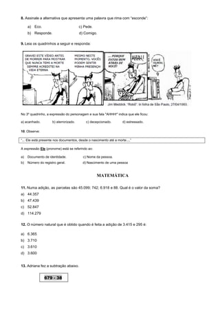 8. Assinale a alternativa que apresenta uma palavra que rima com “esconde”:
a) Eco. c) Pede.
b) Responde. d) Comigo.
9. Leia os quadrinhos a seguir e responda:
No 3º quadrinho, a expressão do personagem e sua fala "AHHH!" indica que ele ficou:
a) acanhado. b) aterrorizado. c) decepcionado. d) estressado.
10. Observe:
“... Ele está presente nos documentos, desde o nascimento até a morte...,”
A expressão Ele (pronome) está se referindo ao:
a) Documento de identidade. c) Nome da pessoa.
b) Número do registro geral. d) Nascimento de uma pessoa
MATEMÁTICA
11. Numa adição, as parcelas são 45.099; 742; 6.918 e 88. Qual é o valor da soma?
a) 44.357
b) 47.439
c) 52.847
d) 114.279
12. O número natural que é obtido quando é feita a adição de 3.415 e 295 é:
a) 6.365
b) 3.710
c) 3.610
d) 3.600
13. Adriana fez a subtração abaixo.
679 - 38
 